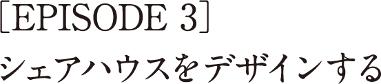 ［EPISODE 3］シェアハウスをデザインする