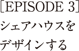 ［EPISODE 3］<br>シェアハウスをデザインする