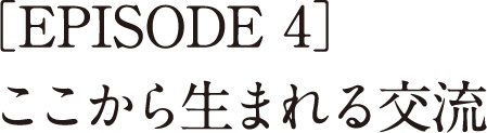 ［EPISODE 4］<br>ここから生まれる交流